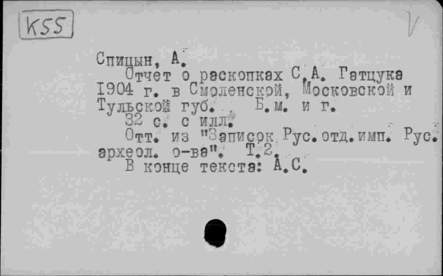 ﻿Спицын, А,
Отчет о раскопках СГА. Гатцука 1904 Г. Б Смоленской, Московской и Тульской губ. . Б, м. и г.
32 с. с илл.‘
Отт. из ”3аписрк. Рус. отд.имп. Рус эрхеол. о-ва”. Т.2
В конце текста: А.С,